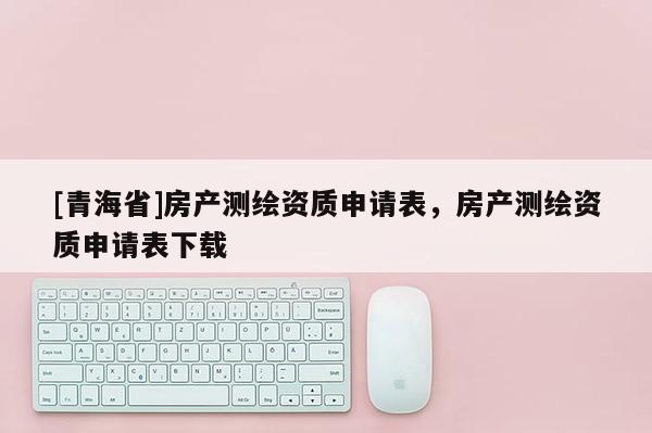 [青海省]房产测绘资质申请表，房产测绘资质申请表下载