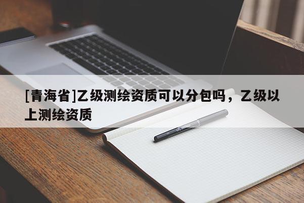 [青海省]乙级测绘资质可以分包吗，乙级以上测绘资质