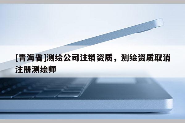 [青海省]测绘公司注销资质，测绘资质取消注册测绘师