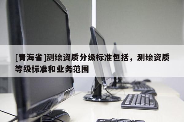 [青海省]测绘资质分级标准包括，测绘资质等级标准和业务范围