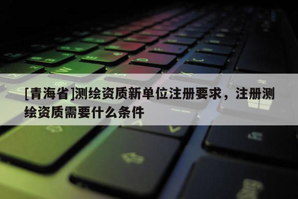 [青海省]测绘资质新单位注册要求，注册测绘资质需要什么条件