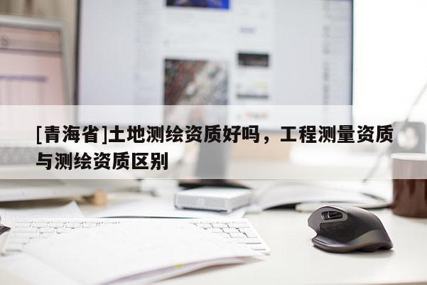 [青海省]土地测绘资质好吗，工程测量资质与测绘资质区别