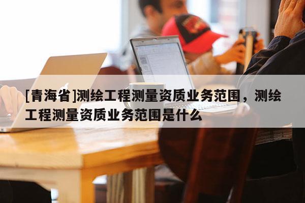 [青海省]测绘工程测量资质业务范围，测绘工程测量资质业务范围是什么