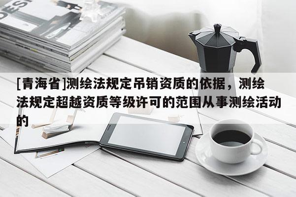 [青海省]测绘法规定吊销资质的依据，测绘法规定超越资质等级许可的范围从事测绘活动的