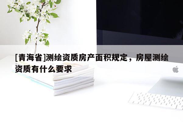 [青海省]测绘资质房产面积规定，房屋测绘资质有什么要求