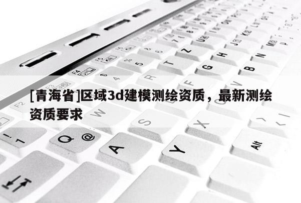 [青海省]区域3d建模测绘资质，最新测绘资质要求