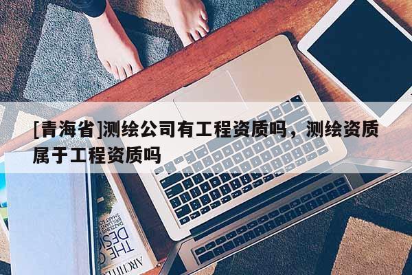 [青海省]测绘公司有工程资质吗，测绘资质属于工程资质吗