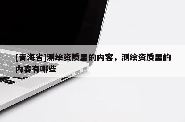 [青海省]测绘资质里的内容，测绘资质里的内容有哪些