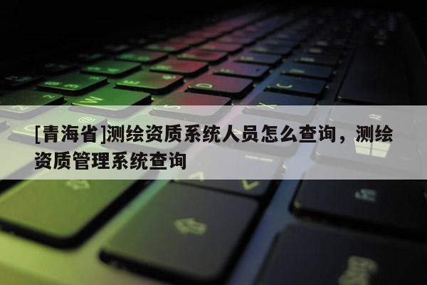 [青海省]测绘资质系统人员怎么查询，测绘资质管理系统查询