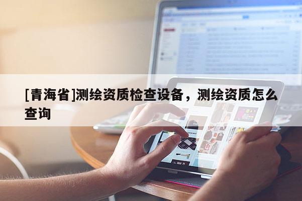 [青海省]测绘资质检查设备，测绘资质怎么查询