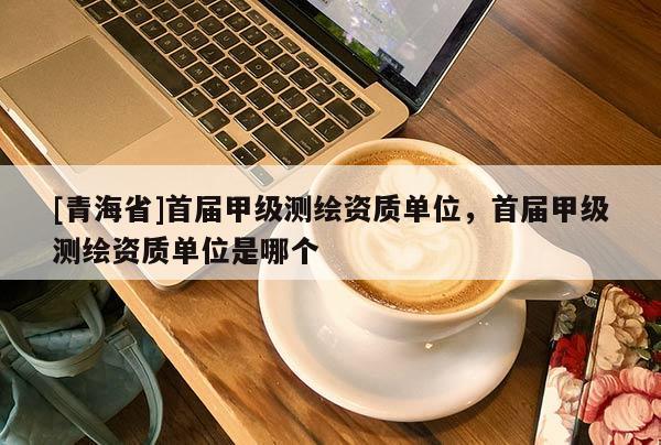 [青海省]首届甲级测绘资质单位，首届甲级测绘资质单位是哪个