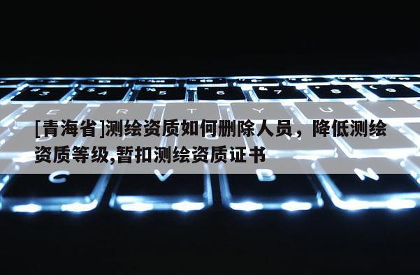 [青海省]测绘资质如何删除人员，降低测绘资质等级,暂扣测绘资质证书
