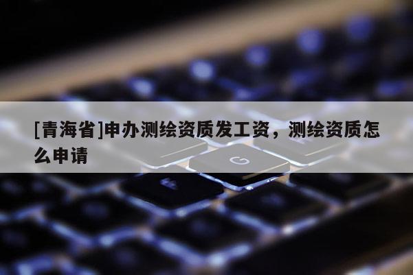 [青海省]申办测绘资质发工资，测绘资质怎么申请