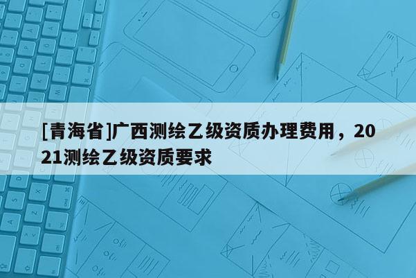 [青海省]广西测绘乙级资质办理费用，2021测绘乙级资质要求