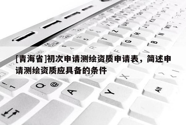[青海省]初次申请测绘资质申请表，简述申请测绘资质应具备的条件