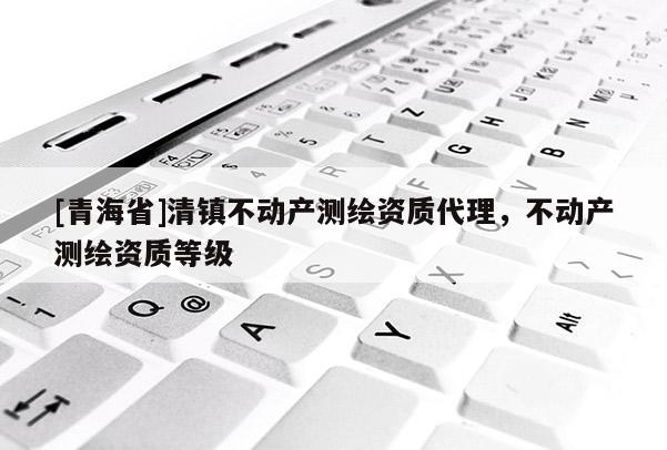 [青海省]清镇不动产测绘资质代理，不动产测绘资质等级