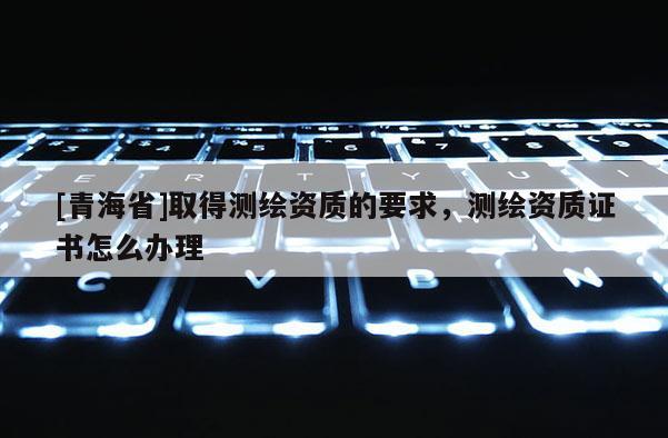 [青海省]取得测绘资质的要求，测绘资质证书怎么办理