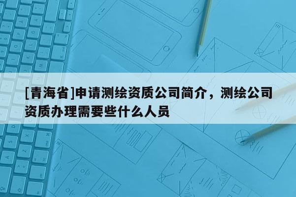 [青海省]申请测绘资质公司简介，测绘公司资质办理需要些什么人员