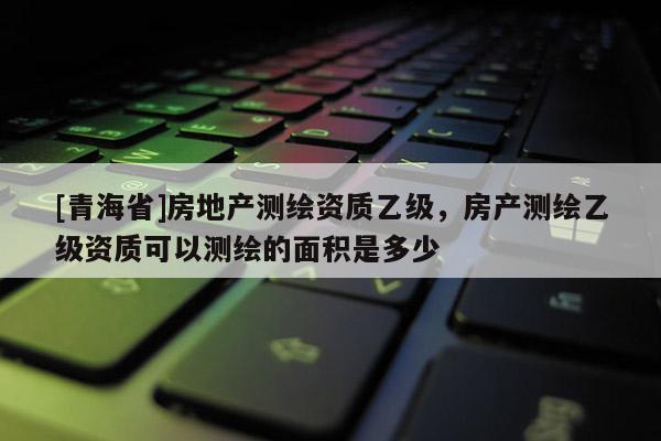 [青海省]房地产测绘资质乙级，房产测绘乙级资质可以测绘的面积是多少