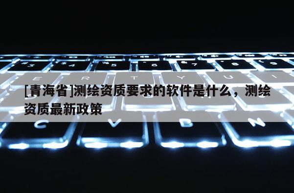 [青海省]测绘资质要求的软件是什么，测绘资质最新政策