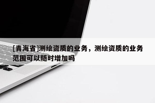 [青海省]测绘资质的业务，测绘资质的业务范围可以随时增加吗