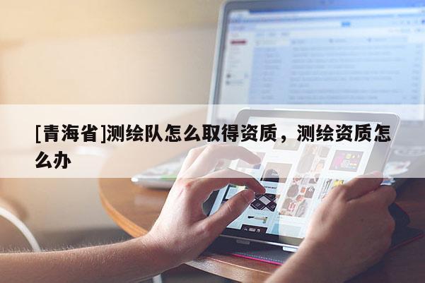 [青海省]测绘队怎么取得资质，测绘资质怎么办