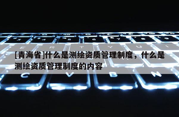 [青海省]什么是测绘资质管理制度，什么是测绘资质管理制度的内容