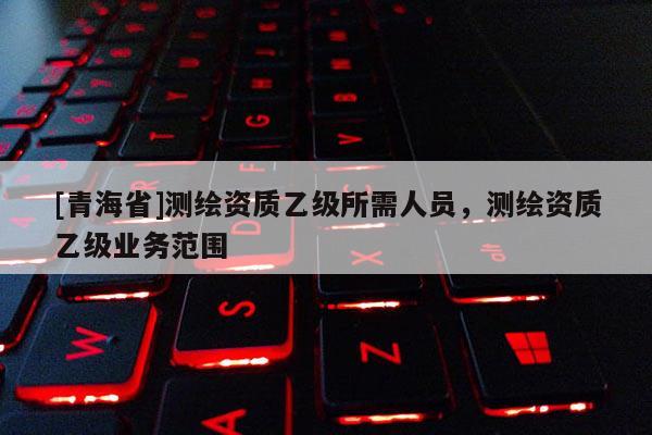 [青海省]测绘资质乙级所需人员，测绘资质乙级业务范围