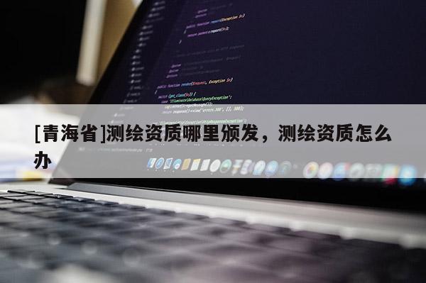 [青海省]测绘资质哪里颁发，测绘资质怎么办