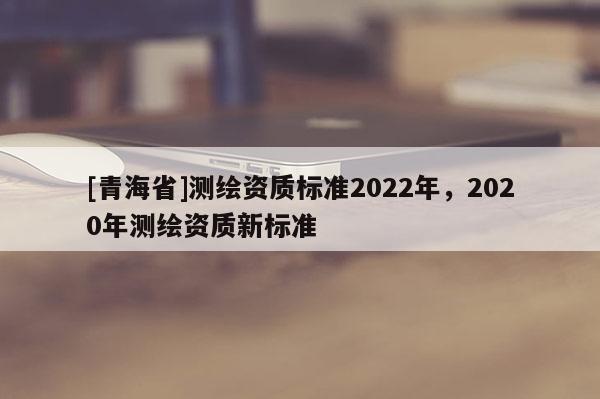 [青海省]测绘资质标准2022年，2020年测绘资质新标准