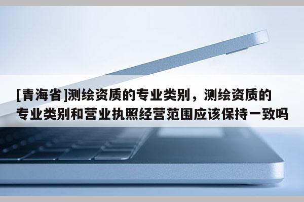 [青海省]测绘资质的专业类别，测绘资质的专业类别和营业执照经营范围应该保持一致吗