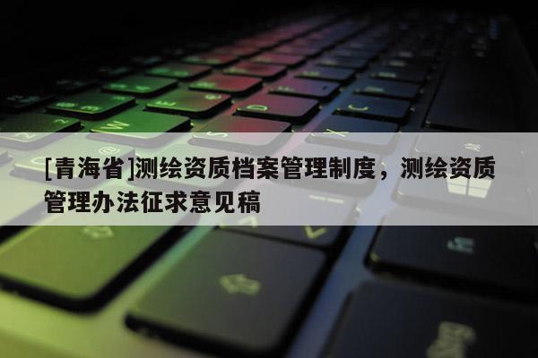 [青海省]测绘资质档案管理制度，测绘资质管理办法征求意见稿