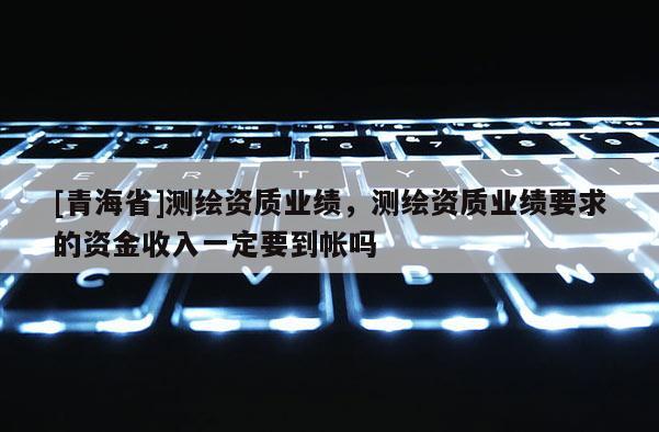 [青海省]测绘资质业绩，测绘资质业绩要求的资金收入一定要到帐吗