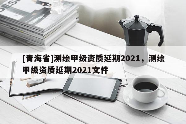 [青海省]测绘甲级资质延期2021，测绘甲级资质延期2021文件