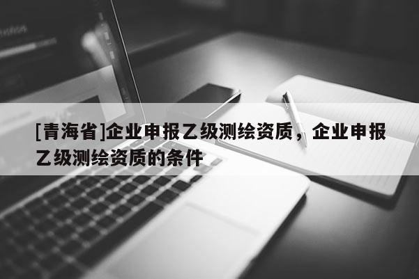 [青海省]企业申报乙级测绘资质，企业申报乙级测绘资质的条件