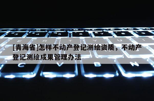 [青海省]怎样不动产登记测绘资质，不动产登记测绘成果管理办法
