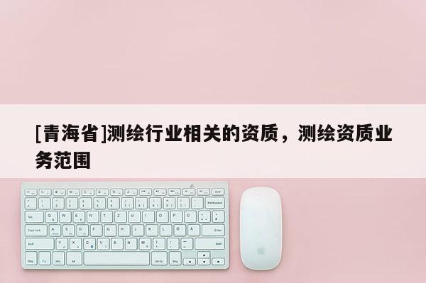 [青海省]测绘行业相关的资质，测绘资质业务范围