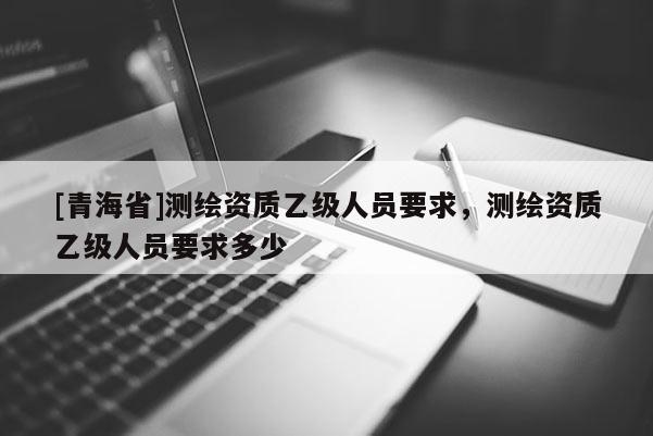 [青海省]测绘资质乙级人员要求，测绘资质乙级人员要求多少