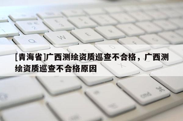 [青海省]广西测绘资质巡查不合格，广西测绘资质巡查不合格原因