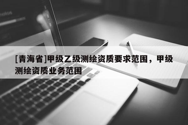 [青海省]甲级乙级测绘资质要求范围，甲级测绘资质业务范围