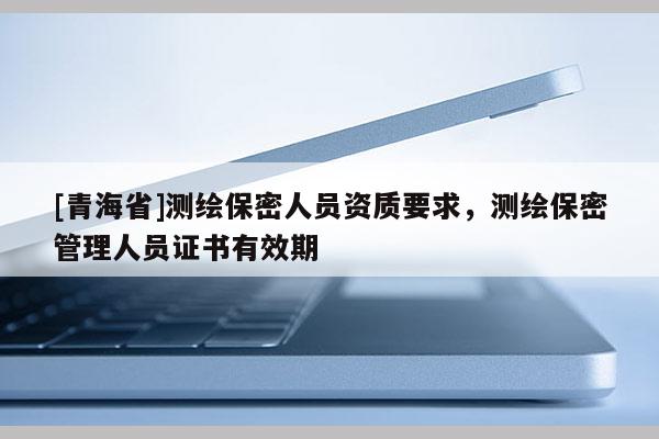 [青海省]测绘保密人员资质要求，测绘保密管理人员证书有效期