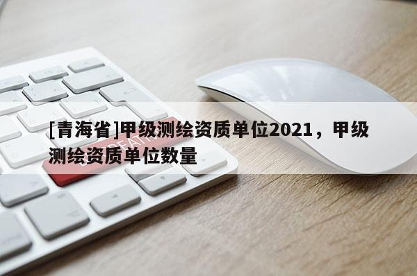 [青海省]甲级测绘资质单位2021，甲级测绘资质单位数量