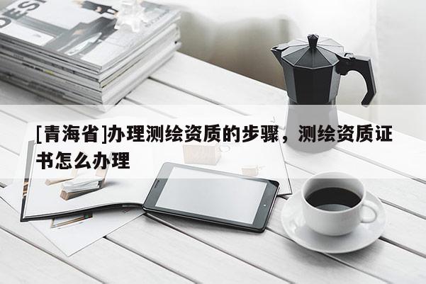 [青海省]办理测绘资质的步骤，测绘资质证书怎么办理