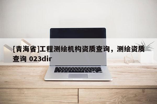 [青海省]工程测绘机构资质查询，测绘资质查询 023dir