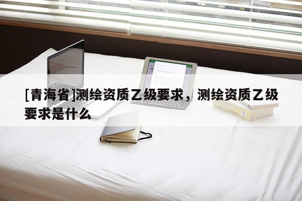 [青海省]测绘资质乙级要求，测绘资质乙级要求是什么