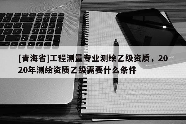 [青海省]工程测量专业测绘乙级资质，2020年测绘资质乙级需要什么条件