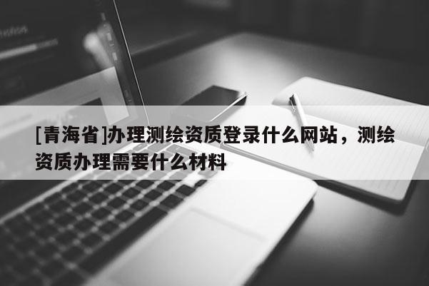 [青海省]办理测绘资质登录什么网站，测绘资质办理需要什么材料