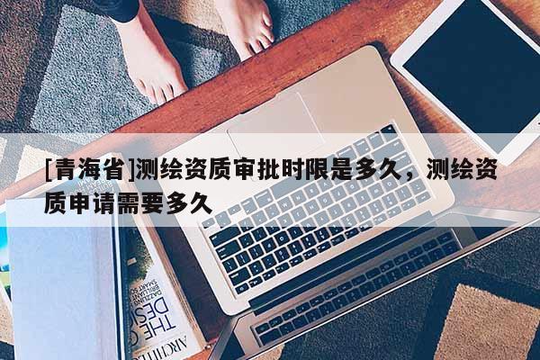 [青海省]测绘资质审批时限是多久，测绘资质申请需要多久