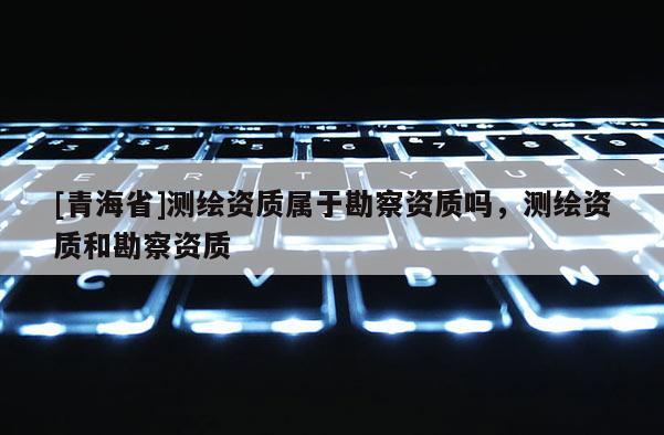 [青海省]测绘资质属于勘察资质吗，测绘资质和勘察资质