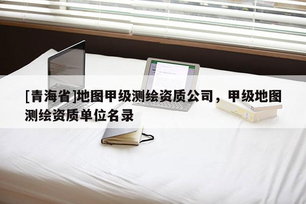 [青海省]地图甲级测绘资质公司，甲级地图测绘资质单位名录